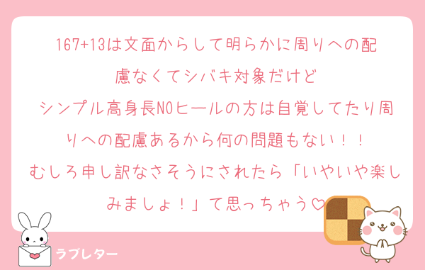 167+13は文面からして明らかに周りへの配慮なくてシバキ対象だけど
シンプル高身長NOヒールの方は自覚してたり周りへの配慮あるから何の問題もない！！
むしろ申し訳なさそうにされたら「いやいや楽しみましょ！」て思っちゃう