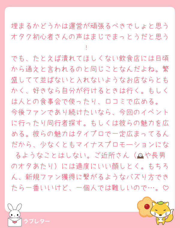 埋まるかどうかは運営が頑張るべきでしょと思うオタク初心者さんの声はまじでまっとうだと思う！
でも、たとえば潰れてほしくない飲食店には日頃から通えと言われるのと同じことなんだよね。繁盛してて並ばないと入れないようなお店ならともかく、好きなら自分が行けるときは行く。もしくは人との食事会で使ったり、口コミで広める。
今後ファンであり続けたいなら、今回のイベントに行ったり同行者探す。もしくは彼らの魅力を広める。彼らの魅力はタイプロで一定広まってるんだから、少なくともマイナスプロモーションになるようなことはしない。ご近所さん（🕰️や長男のオタあたり）には適度にいい顔しとく。もちろん、新規ファン獲得に繋がるようなバズり方できたら一番いいけど、一個人では難しいので…。