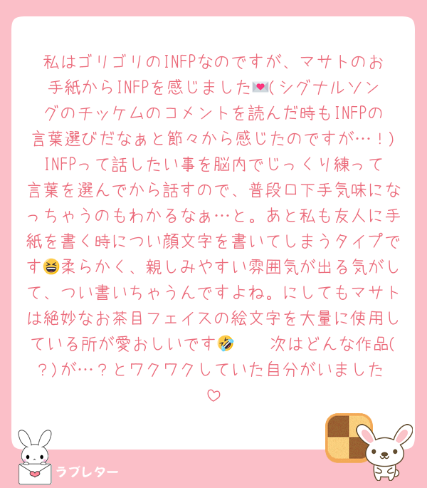 私はゴリゴリのINFPなのですが、マサトのお手紙からINFPを感じました💌(シグナルソングのチッケムのコメントを読んだ時もINFPの言葉選びだなぁと節々から感じたのですが…！)INFPって話したい事を脳内でじっくり練って言葉を選んでから話すので、普段口下手気味になっちゃうのもわかるなぁ…と。あと私も友人に手紙を書く時につい顔文字を書いてしまうタイプです😆柔らかく、親しみやすい雰囲気が出る気がして、つい書いちゃうんですよね。にしてもマサトは絶妙なお茶目フェイスの絵文字を大量に使用している所が愛おしいです🤣🫶🏻次はどんな作品(？)が…？とワクワクしていた自分がいました♡