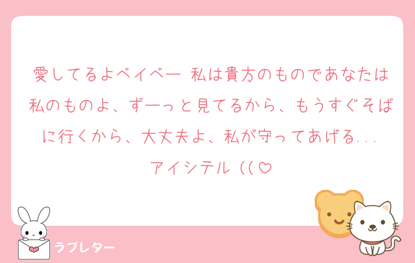 愛してるよベイベー♡私は貴方のものであなたは私のものよ、ずーっと見てるから、もうすぐそばに行くから、大丈夫よ、私が守ってあげる...アイシテル♡((
