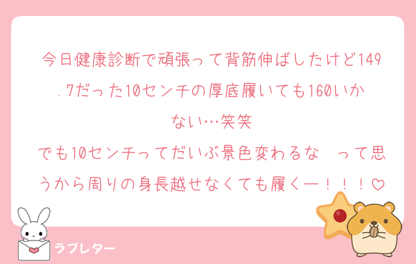 今日健康診断で頑張って背筋伸ばしたけど149.7だった10センチの厚底履いても160いかない…笑笑
でも10センチってだいぶ景色変わるな〜って思うから周りの身長越せなくても履くー！！！