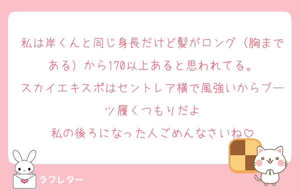 私は岸くんと同じ身長だけど髪がロング（胸まである）から170以上あると思われてる。
スカイエキスポはセントレア横で風強いからブーツ履くつもりだよ
私の後ろになった人ごめんなさいね