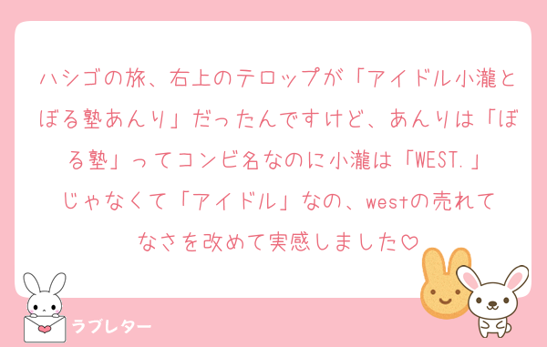 ハシゴの旅、右上のテロップが「アイドル小瀧とぼる塾あんり」だったんですけど、あんりは「ぼる塾」ってコンビ名なのに小瀧は「WEST.」じゃなくて「アイドル」なの、westの売れてなさを改めて実感しました