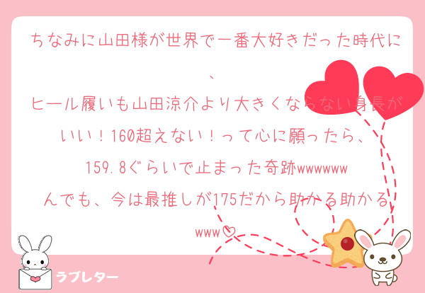 ちなみに山田様が世界で一番大好きだった時代に、
ヒール履いも山田涼介より大きくならない身長がいい！160超えない！って心に願ったら、
159.8ぐらいで止まった奇跡wwwwww
んでも、今は最推しが175だから助かる助かるwww