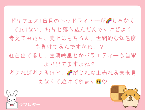 ドリフェス1日目のヘッドライナーが🌈じゃなくてjo1なの、わりと落ち込んだんですけどよく考えてみたら、売上はもちろん、世間的な知名度も負けてるんですかね、？
紅白出てるし、主演映画とかバラエティーも自軍より出てますよね？
考えれば考えるほど、🌈がこれ以上売れる未来見えなくて泣けてきます😭