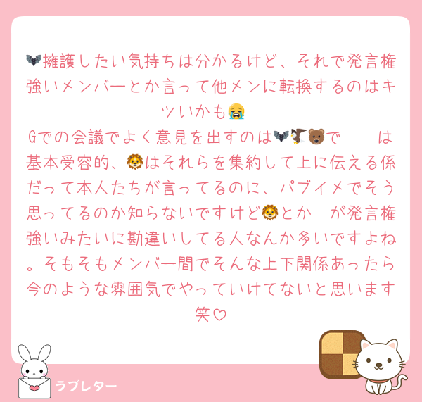 🦇擁護したい気持ちは分かるけど、それで発言権強いメンバーとか言って他メンに転換するのはキツいかも😭
Gでの会議でよく意見を出すのは🦇🦅🐻で🦔🦓は基本受容的、🦁はそれらを集約して上に伝える係だって本人たちが言ってるのに、パブイメでそう思ってるのか知らないですけど🦓とか🦁が発言権強いみたいに勘違いしてる人なんか多いですよね。そもそもメンバー間でそんな上下関係あったら今のような雰囲気でやっていけてないと思います笑