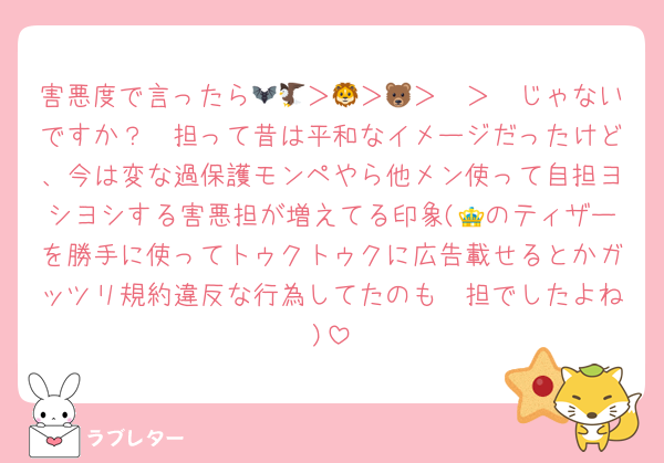 害悪度で言ったら🦇🦅＞🦔＞🦁＞🐻＞🦓じゃないですか？🦔担って昔は平和なイメージだったけど、今は変な過保護モンペやら他メン使って自担ヨシヨシする害悪担が増えてる印象(👑のティザーを勝手に使ってトゥクトゥクに広告載せるとかガッツリ規約違反な行為してたのも🦔担でしたよね)