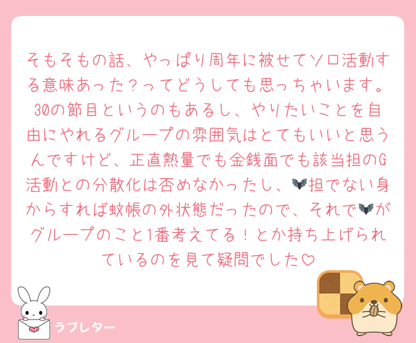 そもそもの話、やっぱり周年に被せてソロ活動する意味あった？ってどうしても思っちゃいます。30の節目というのもあるし、やりたいことを自由にやれるグループの雰囲気はとてもいいと思うんですけど、正直熱量でも金銭面でも該当担のG活動との分散化は否めなかったし、🦇担でない身からすれば蚊帳の外状態だったので、それで🦇がグループのこと1番考えてる！とか持ち上げられているのを見て疑問でした