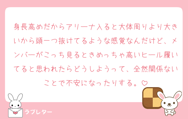 身長高めだからアリーナ入ると大体周りより大きいから頭一つ抜けてるような感覚なんだけど、メンバーがこっち見るときめっちゃ高いヒール履いてると思われたらどうしようって、全然関係ないことで不安になったりする。
