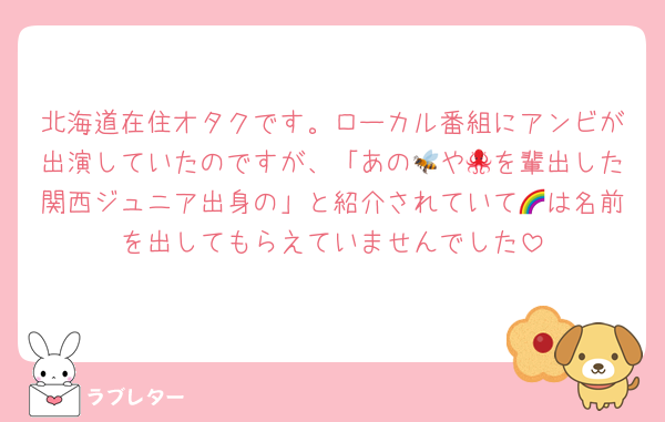 北海道在住オタクです。ローカル番組にアンビが出演していたのですが、「あの🐝や🐙を輩出した関西ジュニア出身の」と紹介されていて🌈は名前を出してもらえていませんでした