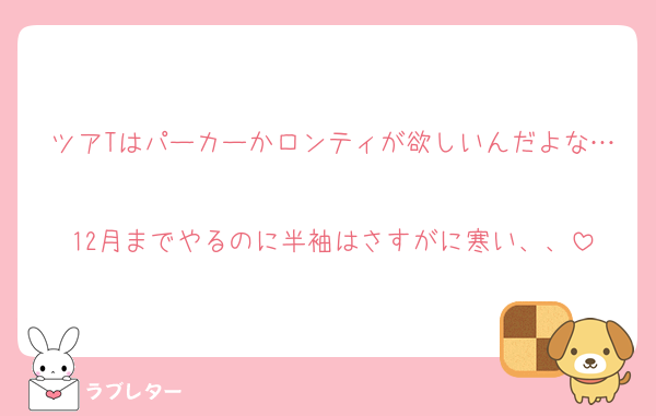 ツアTはパーカーかロンティが欲しいんだよな…
12月までやるのに半袖はさすがに寒い、、