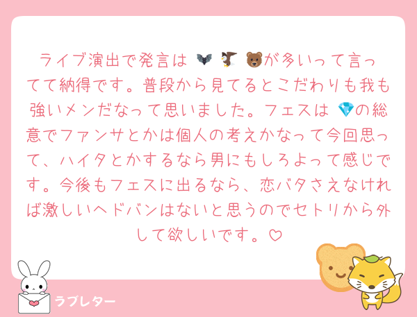 ライブ演出で発言は 🦇 🦅 🐻が多いって言ってて納得です。普段から見てるとこだわりも我も強いメンだなって思いました。フェスは 💎の総意でファンサとかは個人の考えかなって今回思って、ハイタとかするなら男にもしろよって感じです。今後もフェスに出るなら、恋バタさえなければ激しいヘドバンはないと思うのでセトリから外して欲しいです。
