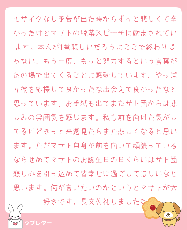 モザイクなし予告が出た時からずっと悲しくて辛かったけどマサトの脱落スピーチに励まされています。本人が1番悲しいだろうにここで終わりじゃない、もう一度、もっと努力するという言葉があの場で出てくることに感動しています。やっぱり彼を応援して良かったな出会えて良かったなと思っています。お手紙も出てまだサト団からは悲しみの雰囲気を感じます。私も前を向けた気がしてるけどきっと来週見たらまた悲しくなると思います。ただマサト自身が前を向いて頑張っているならせめてマサトのお誕生日の日くらいはサト団悲しみを引っ込めて皆幸せに過ごしてほしいなと思います。何が言いたいのかというとマサトが大好きです。長文失礼しました