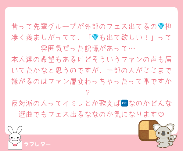 昔って先輩グループが外部のフェス出てるの💎担凄く羨ましがってて、「💎も出て欲しい！」って雰囲気だった記憶があって…
本人達の希望もあるけどそういうファンの声も届いてたかなと思うのですが、一部の人がここまで嫌がるのはファン層変わっちゃったって事ですか？
反対派の人ってイミレとか歌えば🆗なのかどんな選曲でもフェス出るななのか気になります