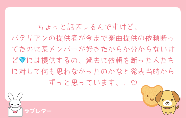 ちょっと話ズレるんですけど、
バタリアンの提供者が今まで楽曲提供の依頼断ってたのに某メンバーが好きだからか分からないけど💎には提供するの、過去に依頼を断った人たちに対して何も思わなかったのかなと発表当時からずっと思っています、、