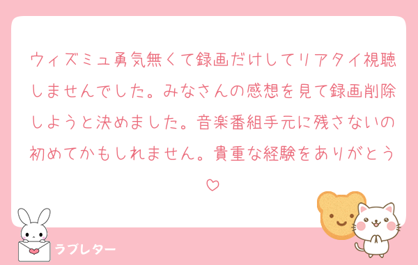 ウィズミュ勇気無くて録画だけしてリアタイ視聴しませんでした。みなさんの感想を見て録画削除しようと決めました。音楽番組手元に残さないの初めてかもしれません。貴重な経験をありがとう