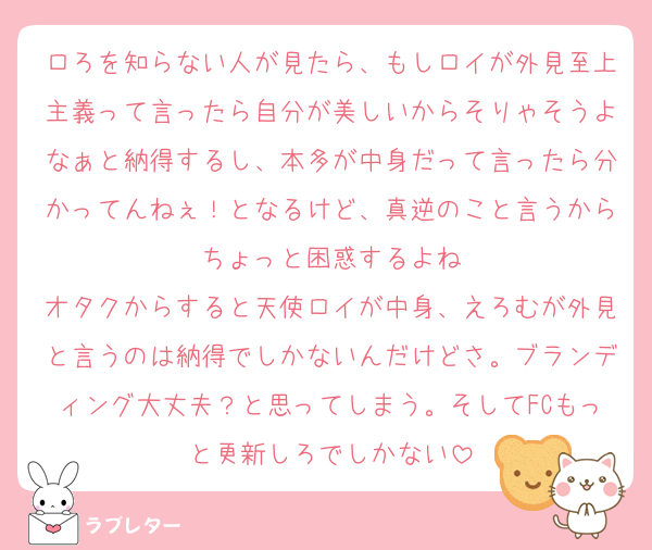 ロろを知らない人が見たら、もしロイが外見至上主義って言ったら自分が美しいからそりゃそうよなぁと納得するし、本多が中身だって言ったら分かってんねぇ！となるけど、真逆のこと言うからちょっと困惑するよね
オタクからすると天使ロイが中身、えろむが外見と言うのは納得でしかないんだけどさ。ブランディング大丈夫？と思ってしまう。そしてFCもっと更新しろでしかない