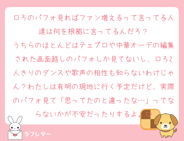 ロろのパフォ見ればファン増えるって言ってる人達は何を根拠に言ってるんだろ？
うちらのほとんどはテェプロや中華オーデの編集された画面越しのパフォしか見てないし、ロろ2人きりのダンスや歌声の相性も知らないわけじゃん？わたしは有明の現地に行く予定だけど、実際のパフォ見て「思ってたのと違ったな…」ってならないかが不安だったりするよ。