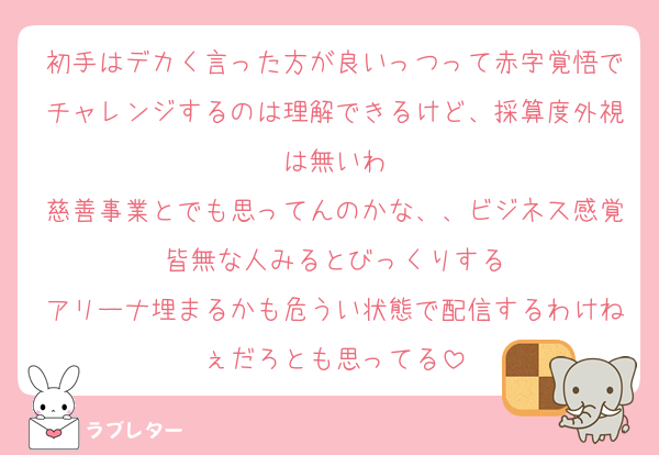 初手はデカく言った方が良いっつって赤字覚悟でチャレンジするのは理解できるけど、採算度外視は無いわ
慈善事業とでも思ってんのかな、、ビジネス感覚皆無な人みるとびっくりする
アリーナ埋まるかも危うい状態で配信するわけねぇだろとも思ってる