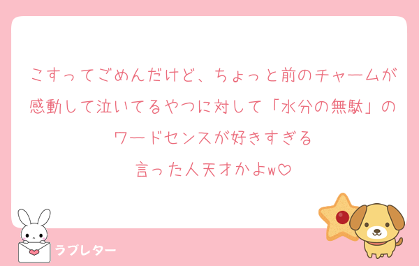 こすってごめんだけど、ちょっと前のチャームが感動して泣いてるやつに対して「水分の無駄」のワードセンスが好きすぎる
言った人天才かよw