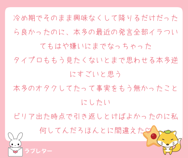 冷め期でそのまま興味なくして降りるだけだったら良かったのに、本多の最近の発言全部イラついてもはや嫌いにまでなっちゃった
タイプロももう見たくないとまで思わせる本多逆にすごいと思う
本多のオタクしてたって事実をもう無かったことにしたい
ビリア出た時点で引き返しとけばよかったのに私何してんだろほんとに間違えた