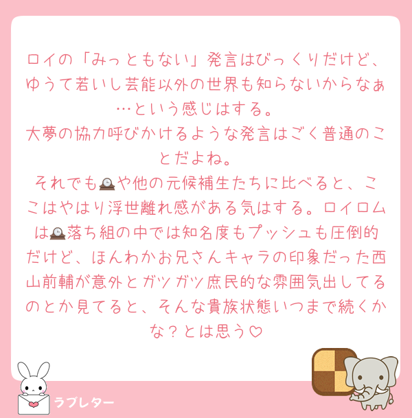 ロイの「みっともない」発言はびっくりだけど、ゆうて若いし芸能以外の世界も知らないからなぁ…という感じはする。
大夢の協力呼びかけるような発言はごく普通のことだよね。
それでも🕰️や他の元候補生たちに比べると、ここはやはり浮世離れ感がある気はする。ロイロムは🕰️落ち組の中では知名度もプッシュも圧倒的だけど、ほんわかお兄さんキャラの印象だった西山前輔が意外とガツガツ庶民的な雰囲気出してるのとか見てると、そんな貴族状態いつまで続くかな？とは思う