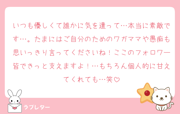 いつも優しくて誰かに気を遣って…本当に素敵です…。たまにはご自分のためのワガママや愚痴も思いっきり言ってくださいね！ここのフォロワー皆できっと支えますよ！…もちろん個人的に甘えてくれても…笑