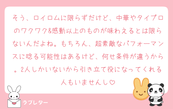 そう、ロイロムに限らずだけど、中華やタイプロのワクワク&感動以上のものが味わえるとは限らないんだよね。もちろん、超素敵なパフォーマンスに唸る可能性はあるけど、何せ条件が違うから。2人しかいないから引き立て役になってくれる人もいませんし