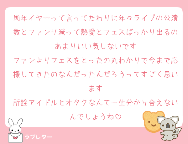 周年イヤーって言ってたわりに年々ライブの公演数とファンサ減って熱愛とフェスばっかり出るのあまりいい気しないです
ファンよりフェスをとったの丸わかりで今まで応援してきたのなんだったんだろうってすごく思います
所詮アイドルとオタクなんて一生分かり合えないんでしょうね