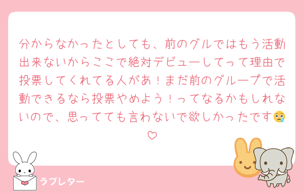 分からなかったとしても、前のグルではもう活動出来ないからここで絶対デビューしてって理由で投票してくれてる人があ！まだ前のグループで活動できるなら投票やめよう！ってなるかもしれないので、思ってても言わないで欲しかったです😢