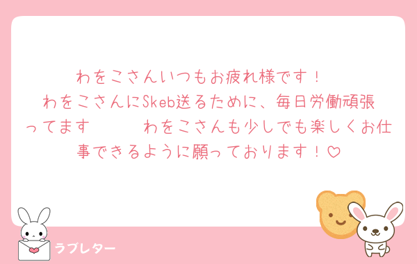 わをこさんいつもお疲れ様です！
わをこさんにSkeb送るために、毎日労働頑張ってます🩷🩷🩷わをこさんも少しでも楽しくお仕事できるように願っております！