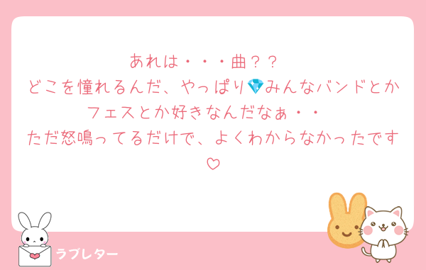 あれは・・・曲？？
どこを憧れるんだ、やっぱり💎みんなバンドとかフェスとか好きなんだなぁ・・
ただ怒鳴ってるだけで、よくわからなかったです