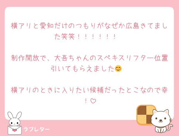 横アリと愛知だけのつもりがなぜか広島きてました笑笑！！！！！！

制作開放で、大吾ちゃんのスペキスリフター位置引いてもらえました😊

横アリのときに入りたい候補だったとこなので幸！