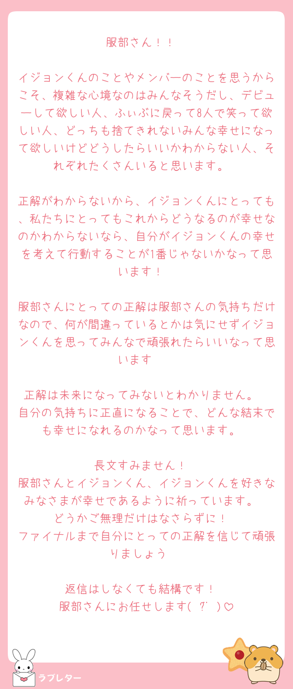 服部さん！！

イジョンくんのことやメンバーのことを思うからこそ、複雑な心境なのはみんなそうだし、デビューして欲しい人、ふぃぶに戻って8人で笑って欲しい人、どっちも捨てきれないみんな幸せになって欲しいけどどうしたらいいかわからない人、それぞれたくさんいると思います。

正解がわからないから、イジョンくんにとっても、私たちにとってもこれからどうなるのが幸せなのかわからないなら、自分がイジョンくんの幸せを考えて行動することが1番じゃないかなって思います！

服部さんにとっての正解は服部さんの気持ちだけなので、何が間違っているとかは気にせずイジョンくんを思ってみんなで頑張れたらいいなって思います🥺

正解は未来になってみないとわかりません。
自分の気持ちに正直になることで、どんな結末でも幸せになれるのかなって思います。

長文すみません！
服部さんとイジョンくん、イジョンくんを好きなみなさまが幸せであるように祈っています。
どうかご無理だけはなさらずに！
ファイナルまで自分にとっての正解を信じて頑張りましょう♡

返信はしなくても結構です！
服部さんにお任せします( ¨̮ )