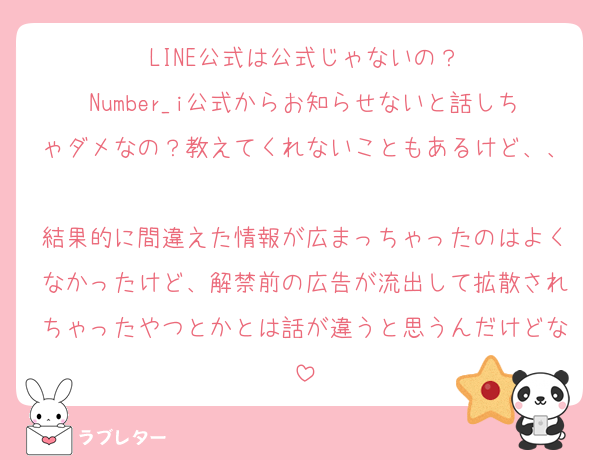 LINE公式は公式じゃないの？
Number_i公式からお知らせないと話しちゃダメなの？教えてくれないこともあるけど、、
結果的に間違えた情報が広まっちゃったのはよくなかったけど、解禁前の広告が流出して拡散されちゃったやつとかとは話が違うと思うんだけどな