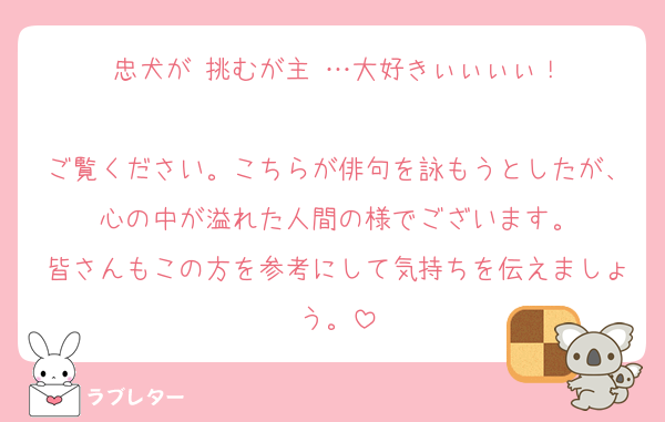 忠犬が 挑むが主 …大好きぃぃぃぃ！

ご覧ください。こちらが俳句を詠もうとしたが、心の中が溢れた人間の様でございます。
皆さんもこの方を参考にして気持ちを伝えましょう。