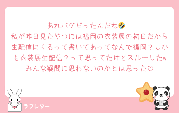 あれバグだったんだね🤣
私が昨日見たやつには福岡の衣装展の初日だから生配信にくるって書いてあってなんで福岡？しかも衣装展生配信？って思ってたけどスルーしたwみんな疑問に思わないのかとは思った