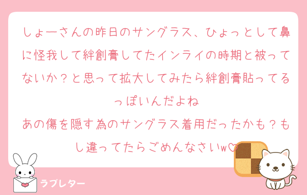 しょーさんの昨日のサングラス、ひょっとして鼻に怪我して絆創膏してたインライの時期と被ってないか？と思って拡大してみたら絆創膏貼ってるっぽいんだよね
あの傷を隠す為のサングラス着用だったかも？もし違ってたらごめんなさいw