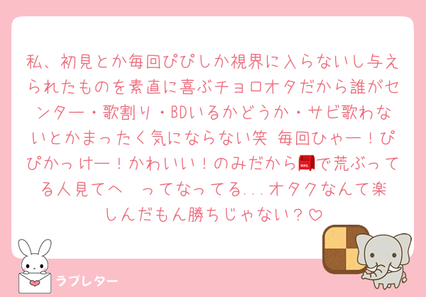 私、初見とか毎回ぴぴしか視界に入らないし与えられたものを素直に喜ぶチョロオタだから誰がセンター・歌割り・BDいるかどうか・サビ歌わないとかまったく気にならない笑 毎回ひゃー！ぴぴかっけー！かわいい！のみだから📮で荒ぶってる人見てへ〜ってなってる...オタクなんて楽しんだもん勝ちじゃない？
