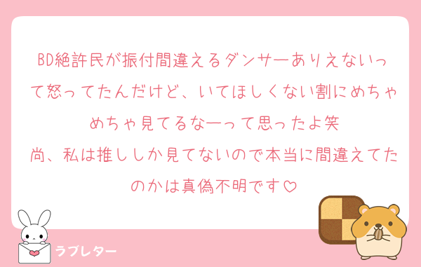 BD絶許民が振付間違えるダンサーありえないって怒ってたんだけど、いてほしくない割にめちゃめちゃ見てるなーって思ったよ笑
尚、私は推ししか見てないので本当に間違えてたのかは真偽不明です