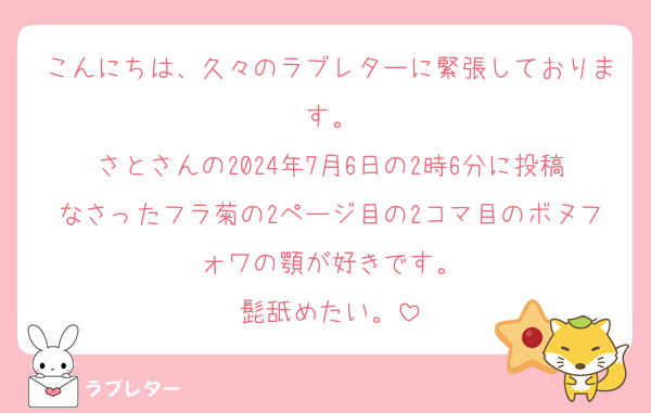 こんにちは、久々のラブレターに緊張しております。
さとさんの2024年7月6日の2時6分に投稿なさったフラ菊の2ページ目の2コマ目のボヌフォワの顎が好きです。
髭舐めたい。