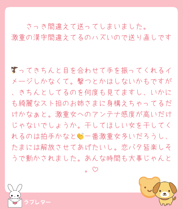 さっき間違えて送ってしまいました。
激重の漢字間違えてるのハズいので送り直しです
　
🦅ってきちんと目を合わせて手を振ってくれるイメージしかなくて。撃つとかはしないかもですが、きちんとしてるのを何度も見てますし、いかにも綺麗なスト担のお姉さまに身構えちゃってるだけかなぁと。激重女へのアンテナ感度が高いだけじゃないでしょうか。干してほしい女を干してくれるのは拍手かなと👏一番激重女多いだろうし、たまには解放させてあげたいし。恋バタ皆楽しそうで動かされました。あんな時間も大事じゃんと。