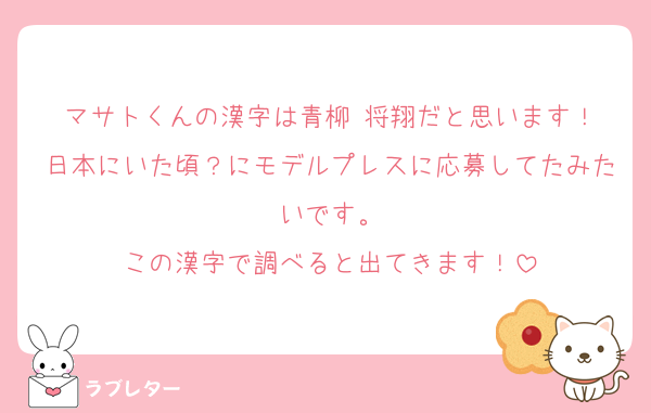 マサトくんの漢字は青柳 将翔だと思います！
日本にいた頃？にモデルプレスに応募してたみたいです。
この漢字で調べると出てきます！