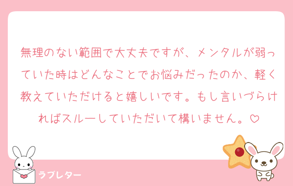 無理のない範囲で大丈夫ですが、メンタルが弱っていた時はどんなことでお悩みだったのか、軽く教えていただけると嬉しいです。もし言いづらければスルーしていただいて構いません。