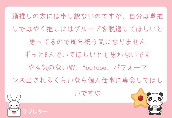 箱推しの方には申し訳ないのですが、自分は単推しではやく推しにはグループを脱退してほしいと思ってるので周年祝う気になりません
ずっと6人でいてほしいとも思わないです
やる気のないMV、Youtube、パフォーマンス出されるくらいなら個人仕事に専念してほしいです