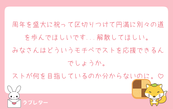 周年を盛大に祝って区切りつけて円満に別々の道を歩んでほしいです...解散してほしい。
みなさんはどういうモチベでストを応援できるんでしょうか。
ストが何を目指しているのか分からないのに。