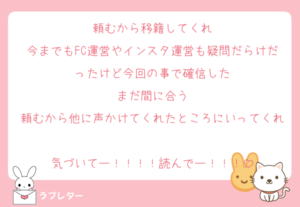 頼むから移籍してくれ
今までもFC運営やインスタ運営も疑問だらけだったけど今回の事で確信した
まだ間に合う
頼むから他に声かけてくれたところにいってくれ
気づいてー！！！！読んでー！！！