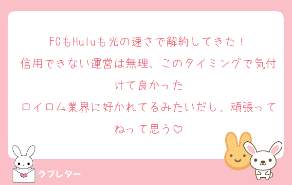 FCもHuluも光の速さで解約してきた！
信用できない運営は無理、このタイミングで気付けて良かった
ロイロム業界に好かれてるみたいだし、頑張ってねって思う