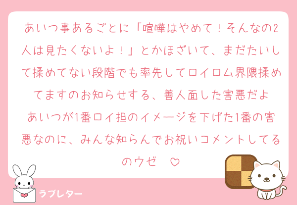あいつ事あるごとに「喧嘩はやめて！そんなの2人は見たくないよ！」とかほざいて、まだたいして揉めてない段階でも率先してロイロム界隈揉めてますのお知らせする、善人面した害悪だよ
あいつが1番ロイ担のイメージを下げた1番の害悪なのに、みんな知らんでお祝いコメントしてるのウゼ〜