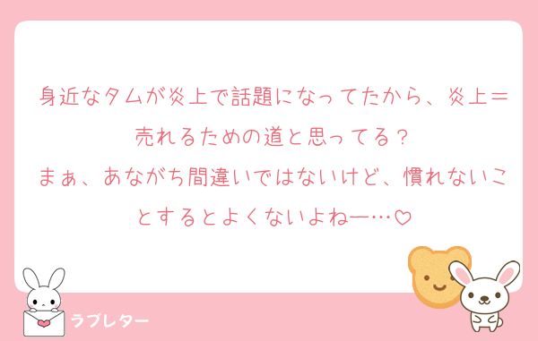 身近なタムが炎上で話題になってたから、炎上＝売れるための道と思ってる？
まぁ、あながち間違いではないけど、慣れないことするとよくないよねー…